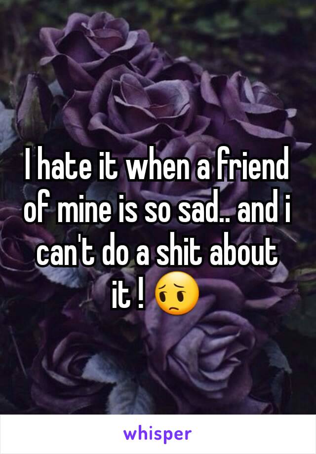 I hate it when a friend of mine is so sad.. and i can't do a shit about it ! 😔