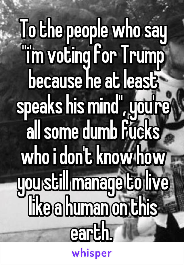 To the people who say "i'm voting for Trump because he at least speaks his mind", you're all some dumb fucks who i don't know how you still manage to live like a human on this earth. 