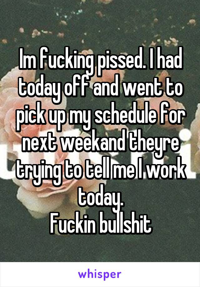 Im fucking pissed. I had today off and went to pick up my schedule for next weekand theyre trying to tell me I work today.
Fuckin bullshit