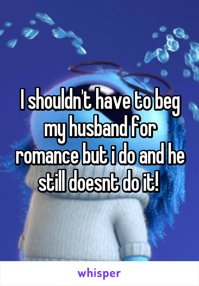I shouldn't have to beg my husband for romance but i do and he still doesnt do it! 