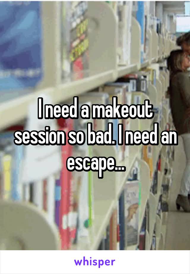 I need a makeout session so bad. I need an escape...