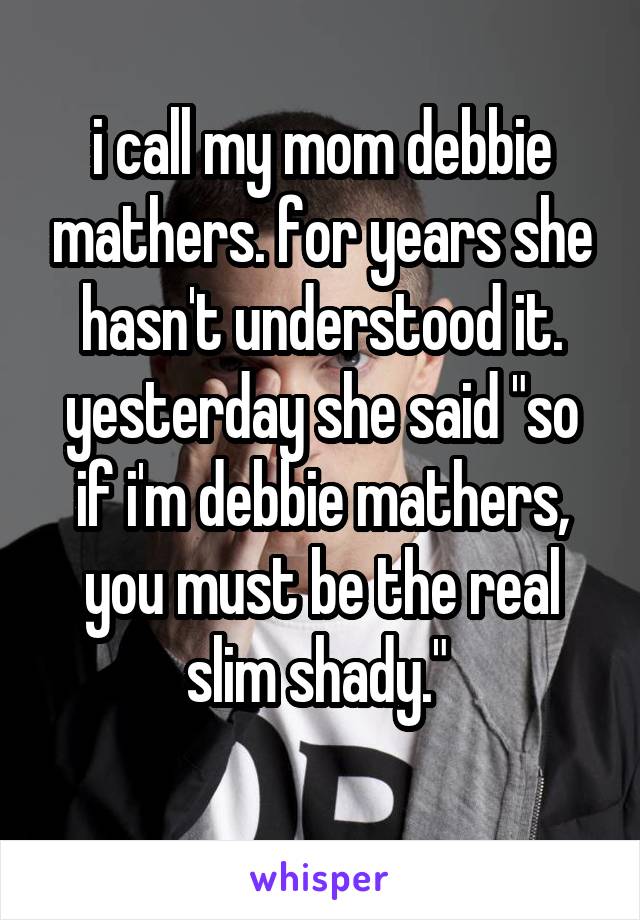 i call my mom debbie mathers. for years she hasn't understood it. yesterday she said "so if i'm debbie mathers, you must be the real slim shady." 
