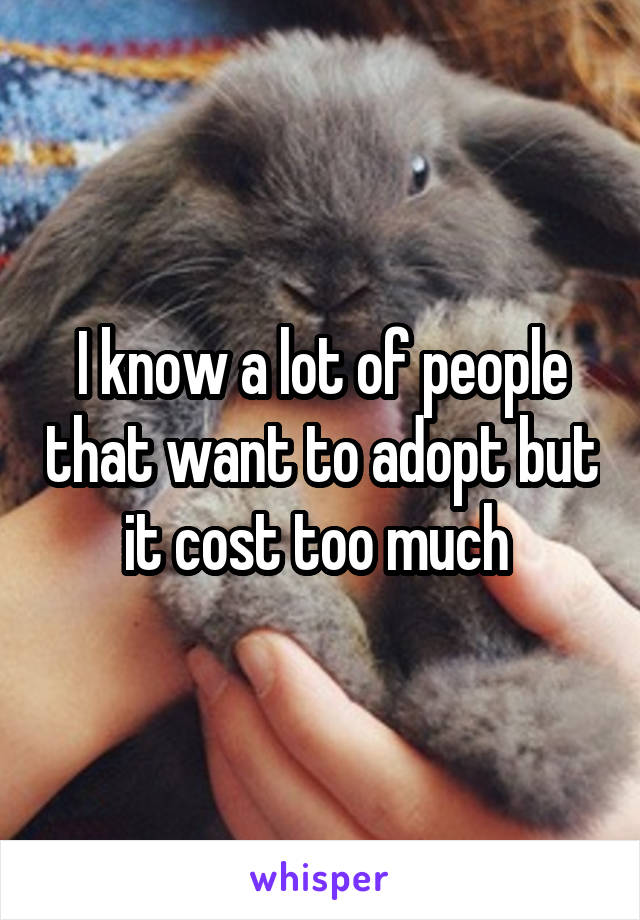I know a lot of people that want to adopt but it cost too much 