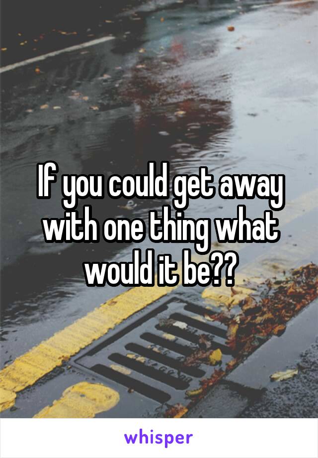If you could get away with one thing what would it be??