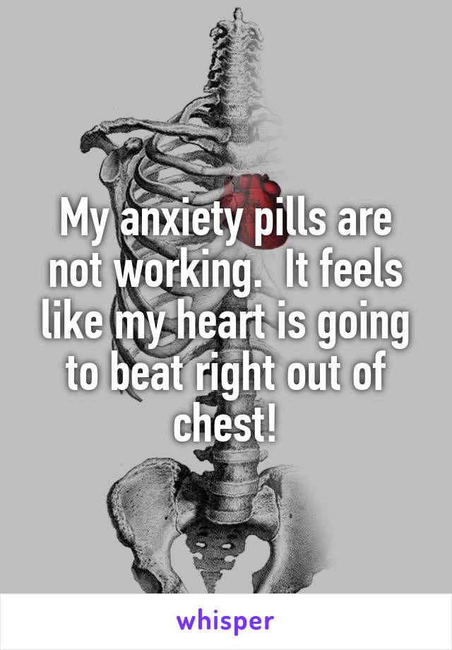 My anxiety pills are not working.  It feels like my heart is going to beat right out of chest!