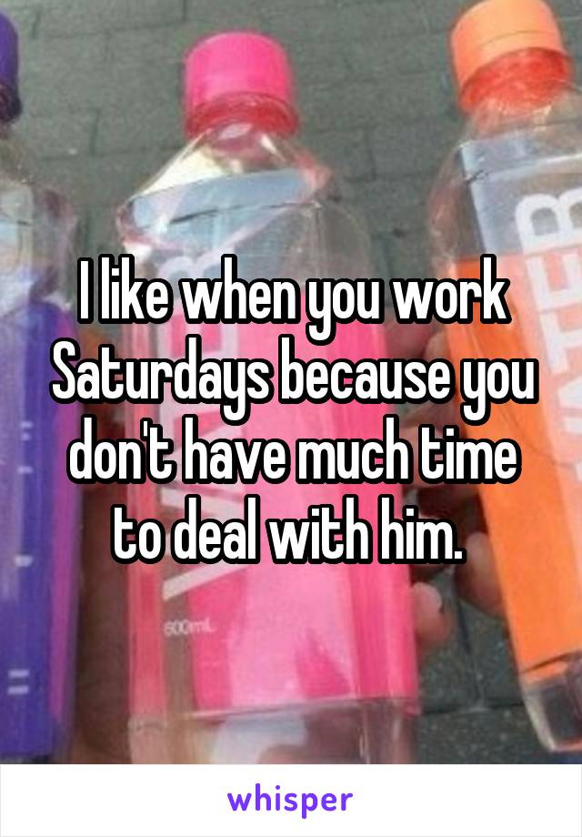 I like when you work Saturdays because you don't have much time to deal with him. 