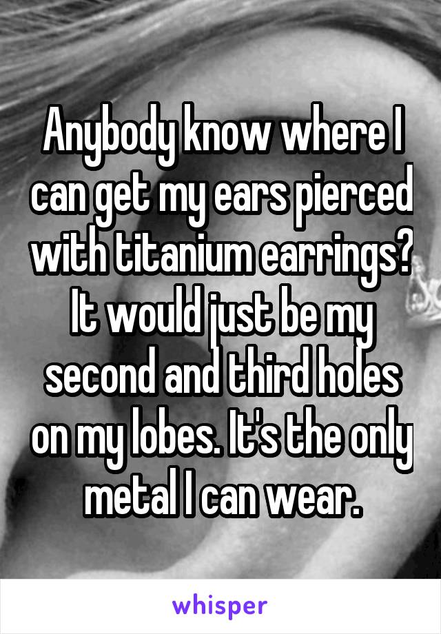 Anybody know where I can get my ears pierced with titanium earrings? It would just be my second and third holes on my lobes. It's the only metal I can wear.