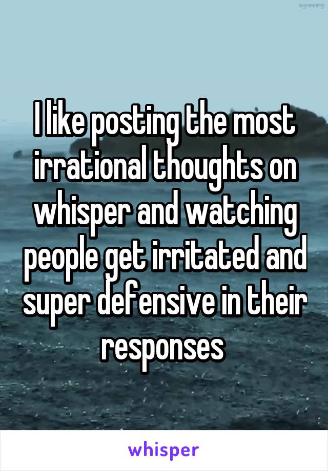 I like posting the most irrational thoughts on whisper and watching people get irritated and super defensive in their responses 