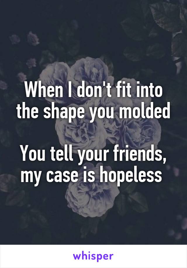 When I don't fit into the shape you molded

You tell your friends, my case is hopeless 