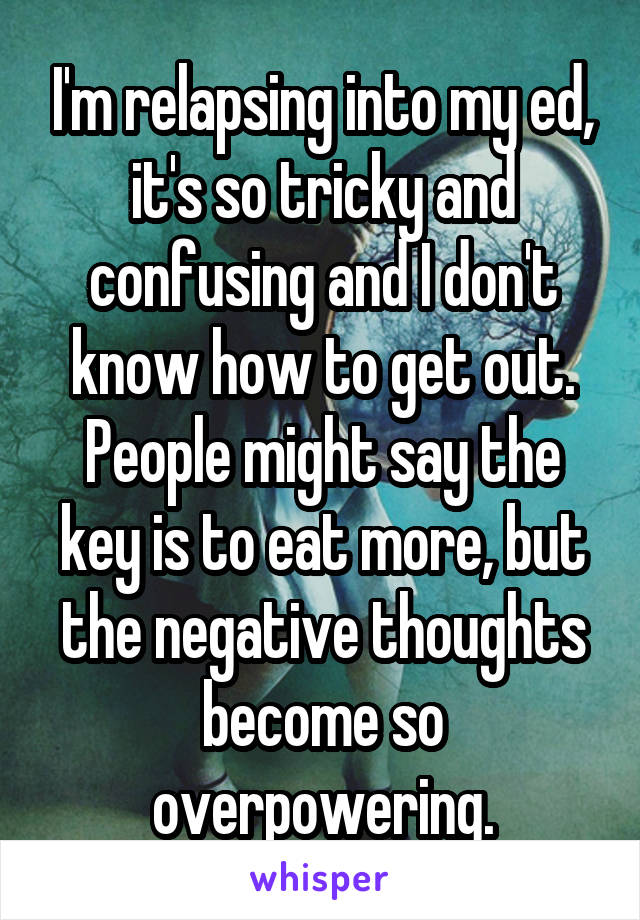 I'm relapsing into my ed, it's so tricky and confusing and I don't know how to get out. People might say the key is to eat more, but the negative thoughts become so overpowering.
