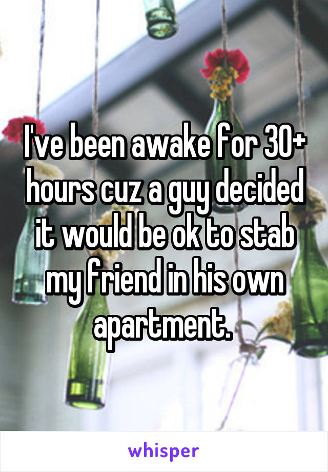 I've been awake for 30+ hours cuz a guy decided it would be ok to stab my friend in his own apartment. 