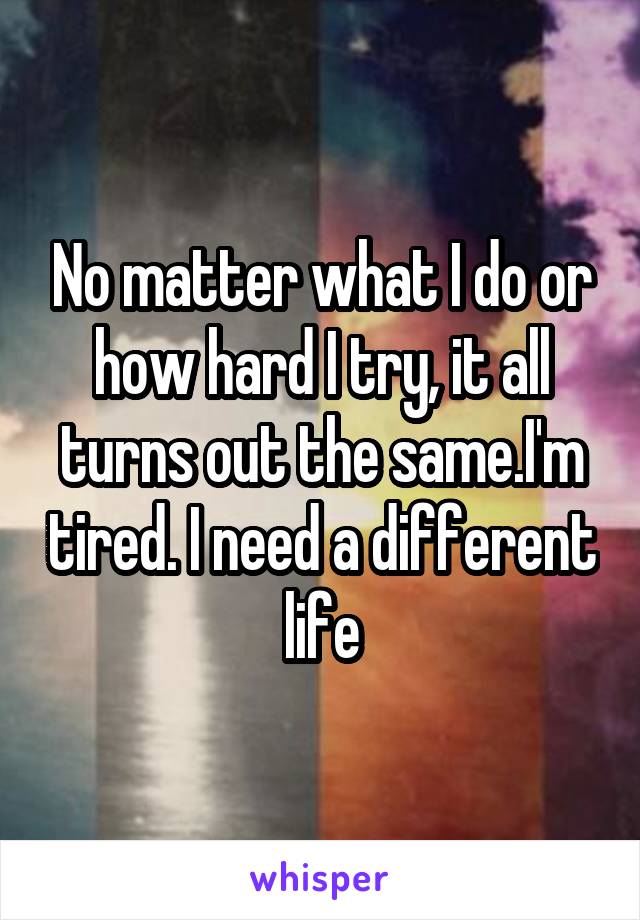 No matter what I do or how hard I try, it all turns out the same.I'm tired. I need a different life