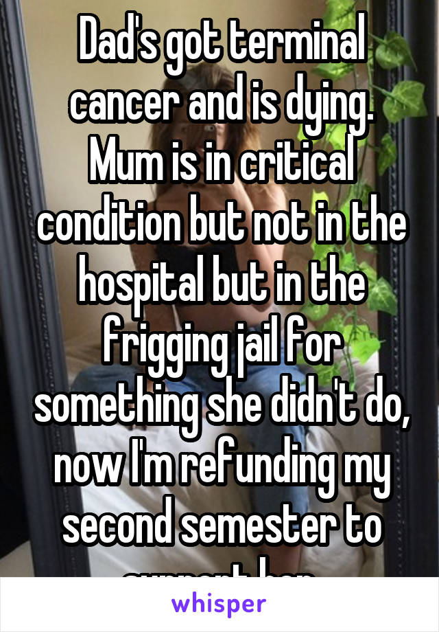Dad's got terminal cancer and is dying. Mum is in critical condition but not in the hospital but in the frigging jail for something she didn't do, now I'm refunding my second semester to support her.