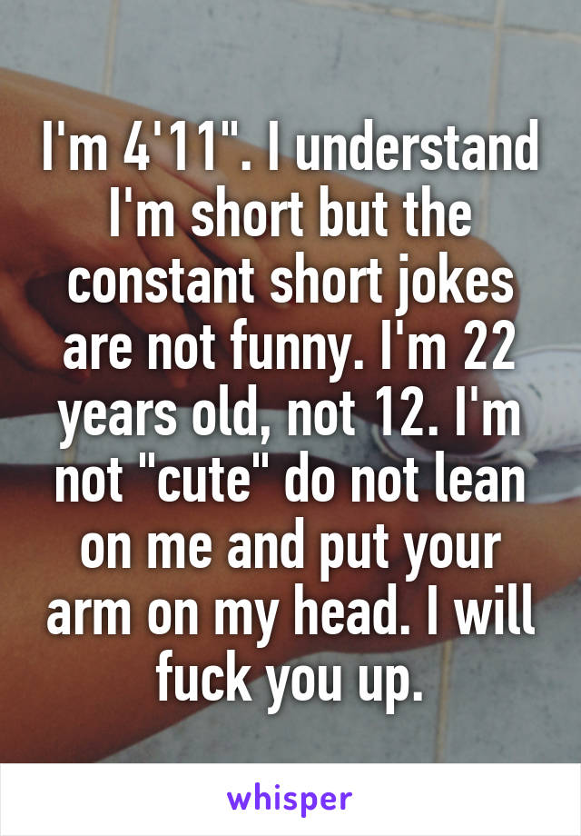 I'm 4'11". I understand I'm short but the constant short jokes are not funny. I'm 22 years old, not 12. I'm not "cute" do not lean on me and put your arm on my head. I will fuck you up.