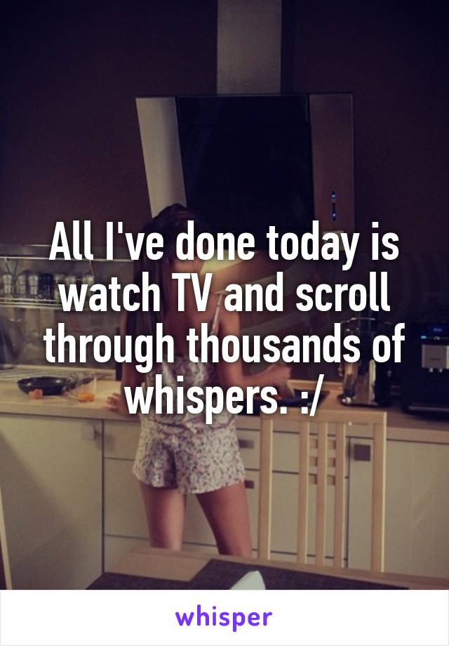 All I've done today is watch TV and scroll through thousands of whispers. :/
