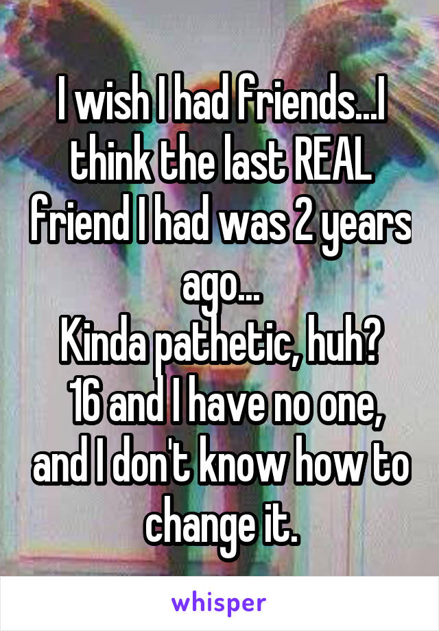 I wish I had friends...I think the last REAL friend I had was 2 years ago...
Kinda pathetic, huh?
 16 and I have no one, and I don't know how to change it.