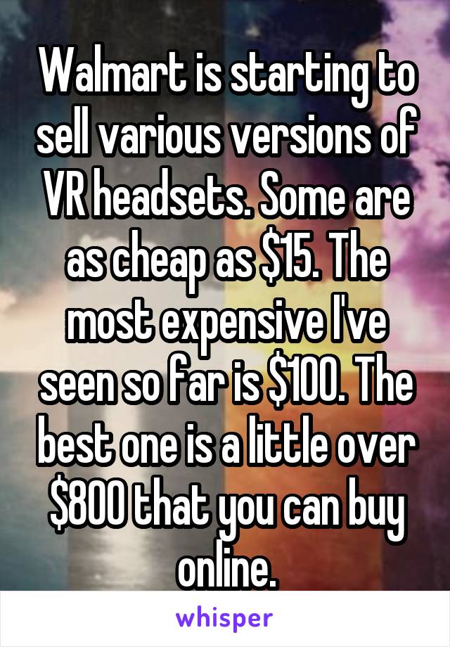 Walmart is starting to sell various versions of VR headsets. Some are as cheap as $15. The most expensive I've seen so far is $100. The best one is a little over $800 that you can buy online.