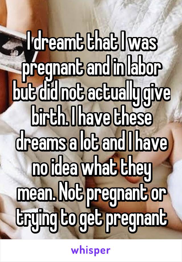 I dreamt that I was pregnant and in labor but did not actually give birth. I have these dreams a lot and I have no idea what they mean. Not pregnant or trying to get pregnant