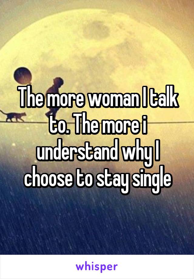 The more woman I talk to. The more i understand why I choose to stay single