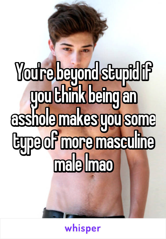 You're beyond stupid if you think being an asshole makes you some type of more masculine male lmao