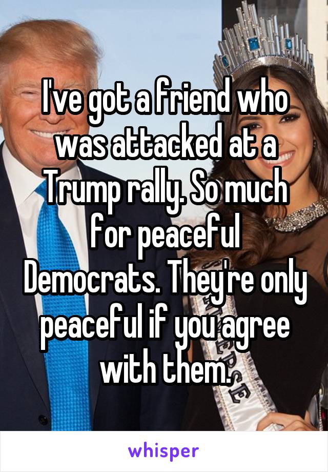 I've got a friend who was attacked at a Trump rally. So much for peaceful Democrats. They're only peaceful if you agree with them.