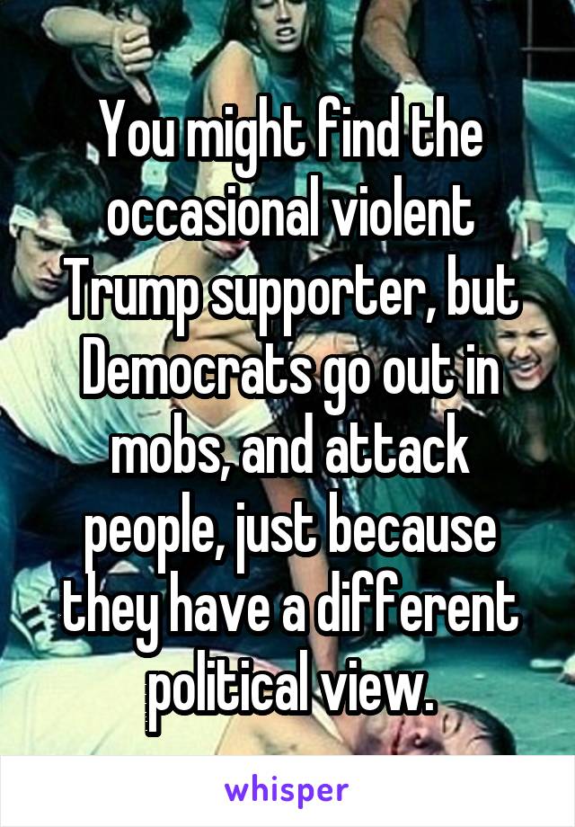 You might find the occasional violent Trump supporter, but Democrats go out in mobs, and attack people, just because they have a different political view.