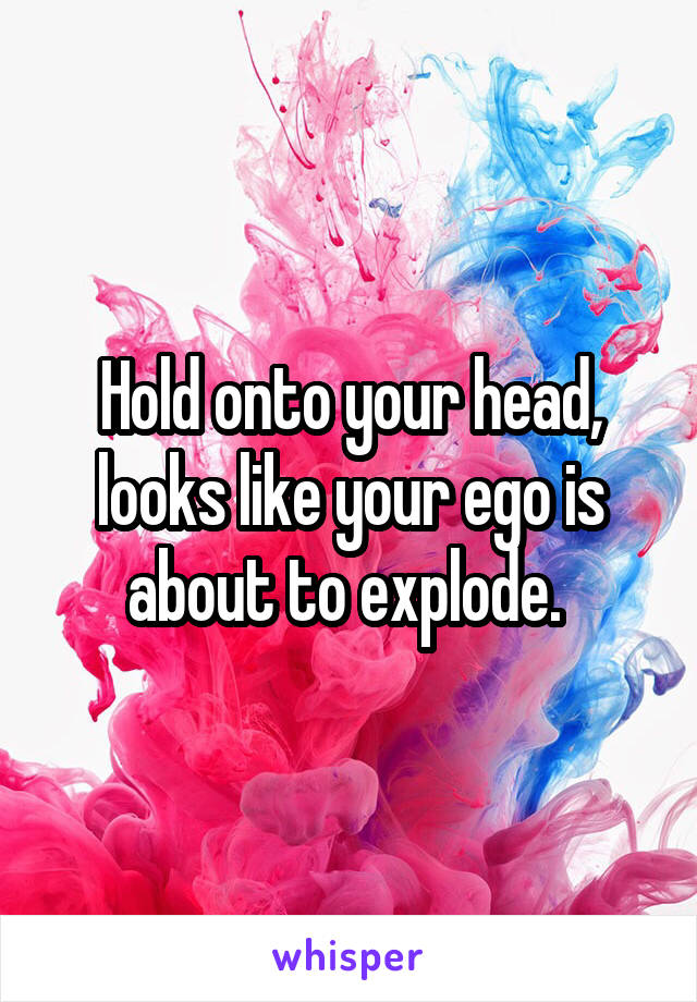 Hold onto your head, looks like your ego is about to explode. 