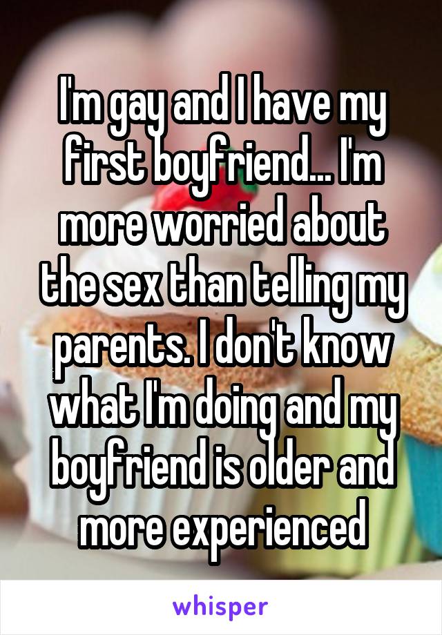 I'm gay and I have my first boyfriend... I'm more worried about the sex than telling my parents. I don't know what I'm doing and my boyfriend is older and more experienced