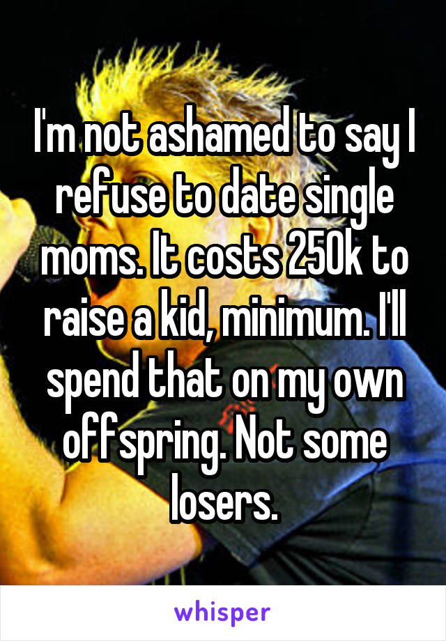 I'm not ashamed to say I refuse to date single moms. It costs 250k to raise a kid, minimum. I'll spend that on my own offspring. Not some losers.