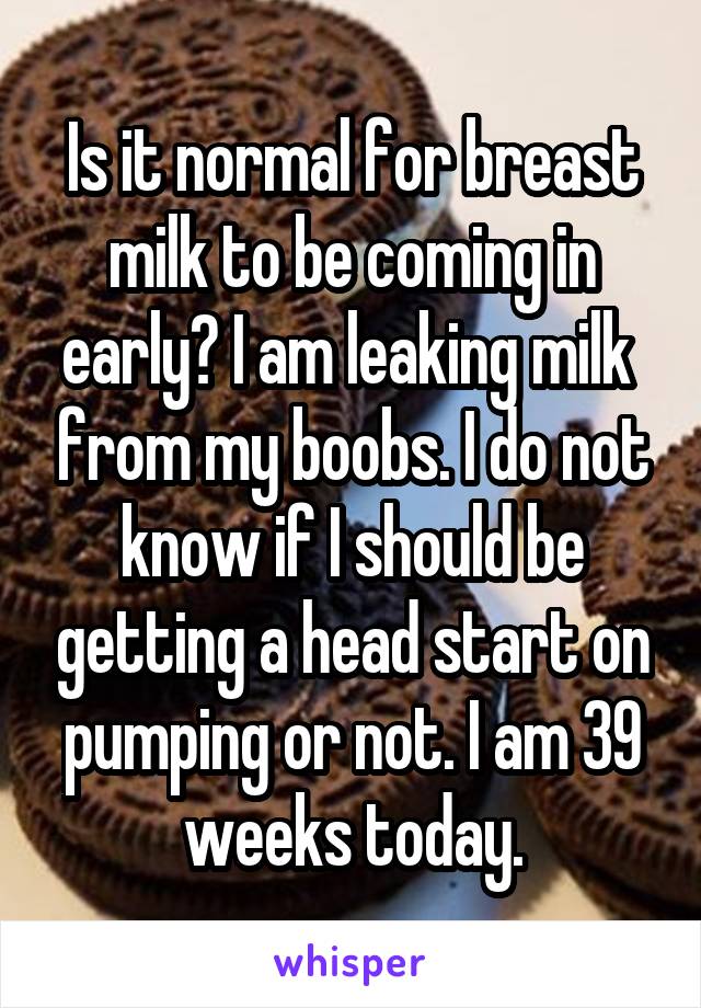 Is it normal for breast milk to be coming in early? I am leaking milk  from my boobs. I do not know if I should be getting a head start on pumping or not. I am 39 weeks today.