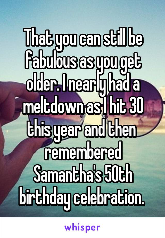 That you can still be fabulous as you get older. I nearly had a meltdown as I hit 30 this year and then  remembered Samantha's 50th birthday celebration. 