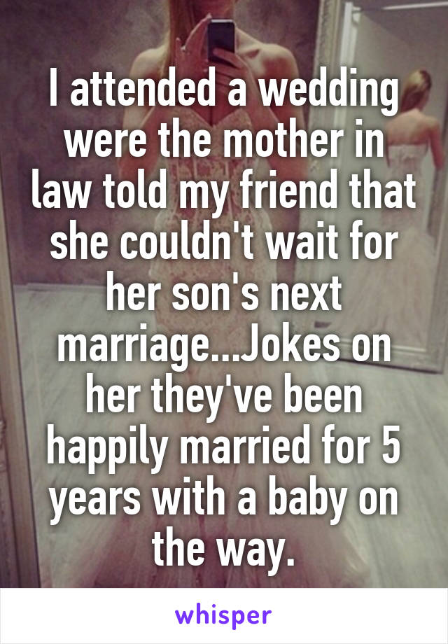 I attended a wedding were the mother in law told my friend that she couldn't wait for her son's next marriage...Jokes on her they've been happily married for 5 years with a baby on the way.