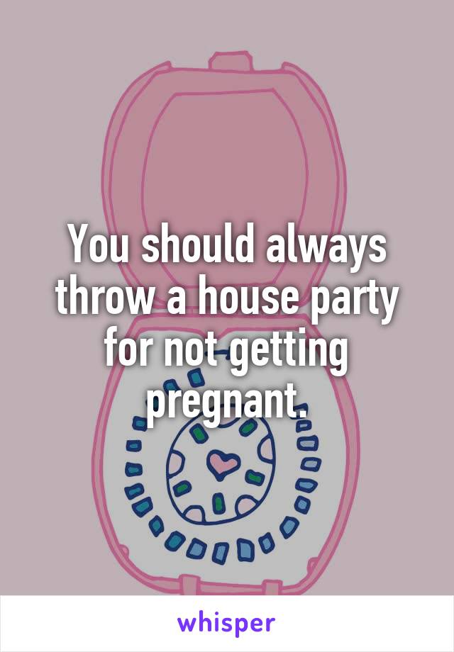 You should always throw a house party for not getting pregnant.