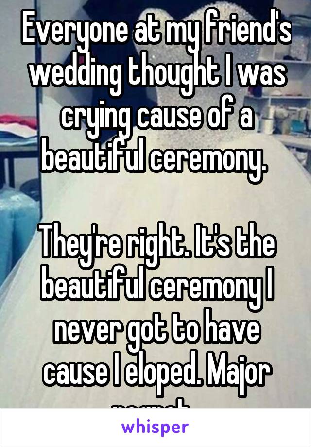 Everyone at my friend's wedding thought I was crying cause of a beautiful ceremony. 

They're right. It's the beautiful ceremony I never got to have cause I eloped. Major regret. 