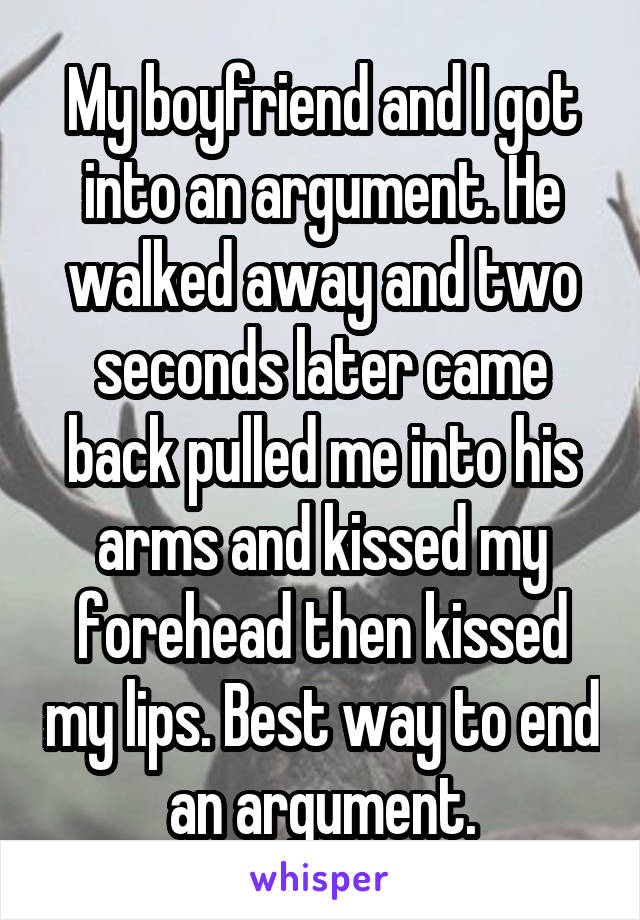 My boyfriend and I got into an argument. He walked away and two seconds later came back pulled me into his arms and kissed my forehead then kissed my lips. Best way to end an argument.