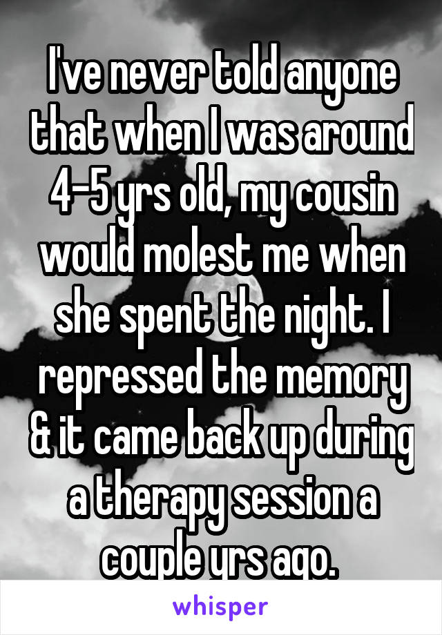 I've never told anyone that when I was around 4-5 yrs old, my cousin would molest me when she spent the night. I repressed the memory & it came back up during a therapy session a couple yrs ago. 