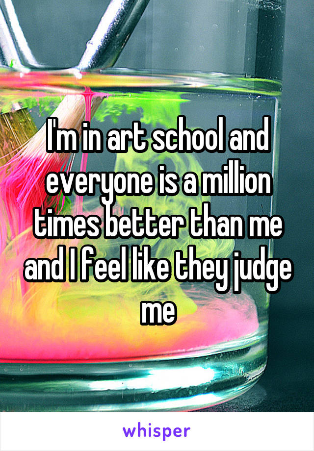 I'm in art school and everyone is a million times better than me and I feel like they judge me
