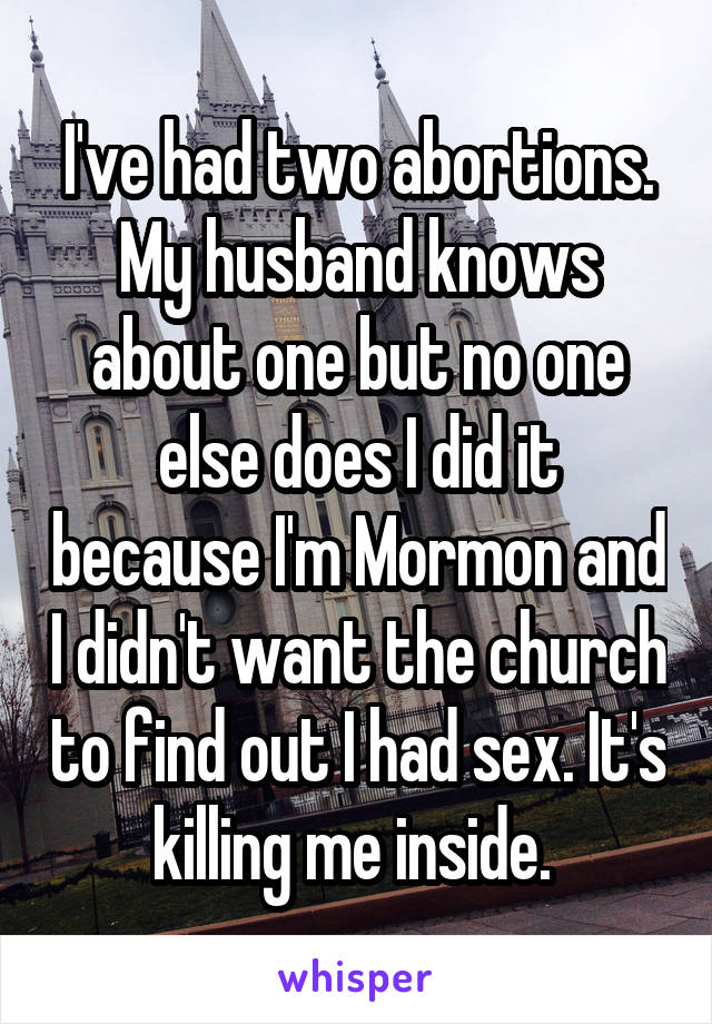 I've had two abortions. My husband knows about one but no one else does I did it because I'm Mormon and I didn't want the church to find out I had sex. It's killing me inside. 