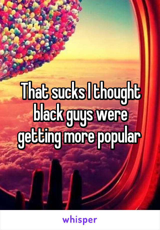 That sucks I thought black guys were getting more popular 