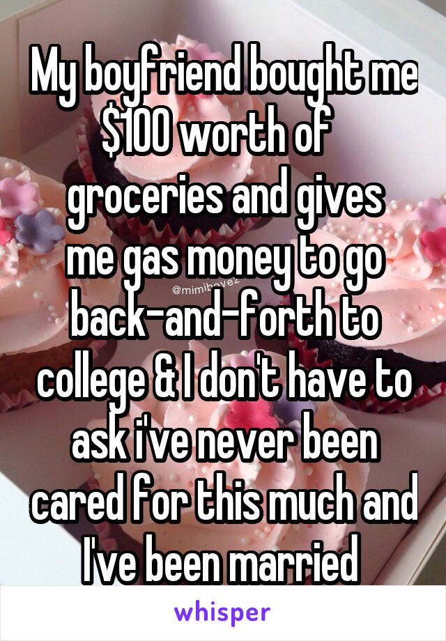 My boyfriend bought me $100 worth of  
groceries and gives me gas money to go back-and-forth to college & I don't have to ask i've never been cared for this much and I've been married 