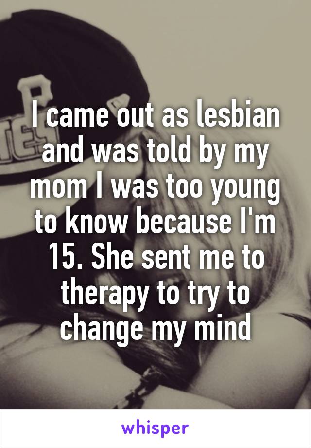 I came out as lesbian and was told by my mom I was too young to know because I'm 15. She sent me to therapy to try to change my mind
