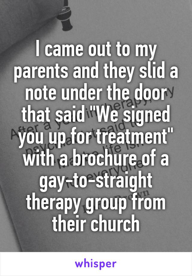 I came out to my parents and they slid a note under the door that said "We signed you up for treatment" with a brochure of a gay-to-straight therapy group from their church