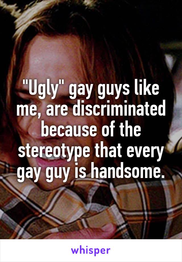 "Ugly" gay guys like me, are discriminated because of the stereotype that every gay guy is handsome.