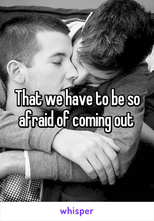 That we have to be so afraid of coming out 