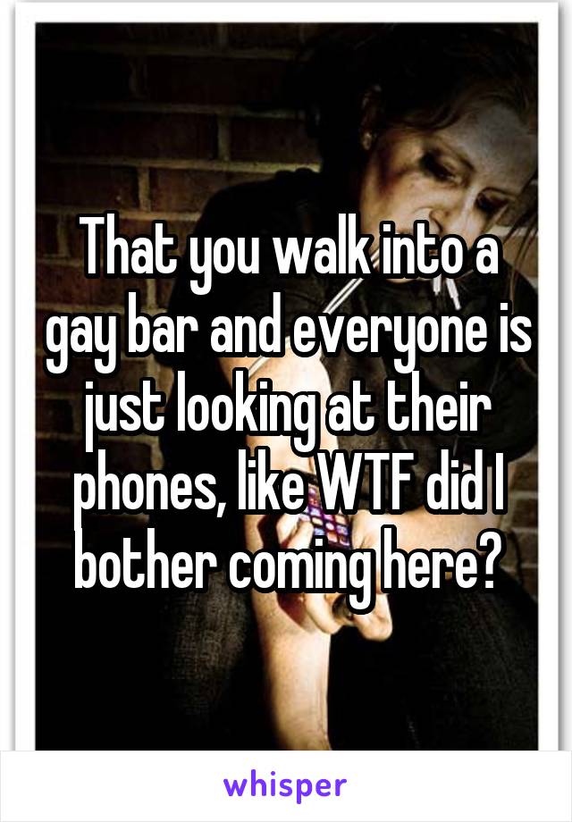 That you walk into a gay bar and everyone is just looking at their phones, like WTF did I bother coming here?