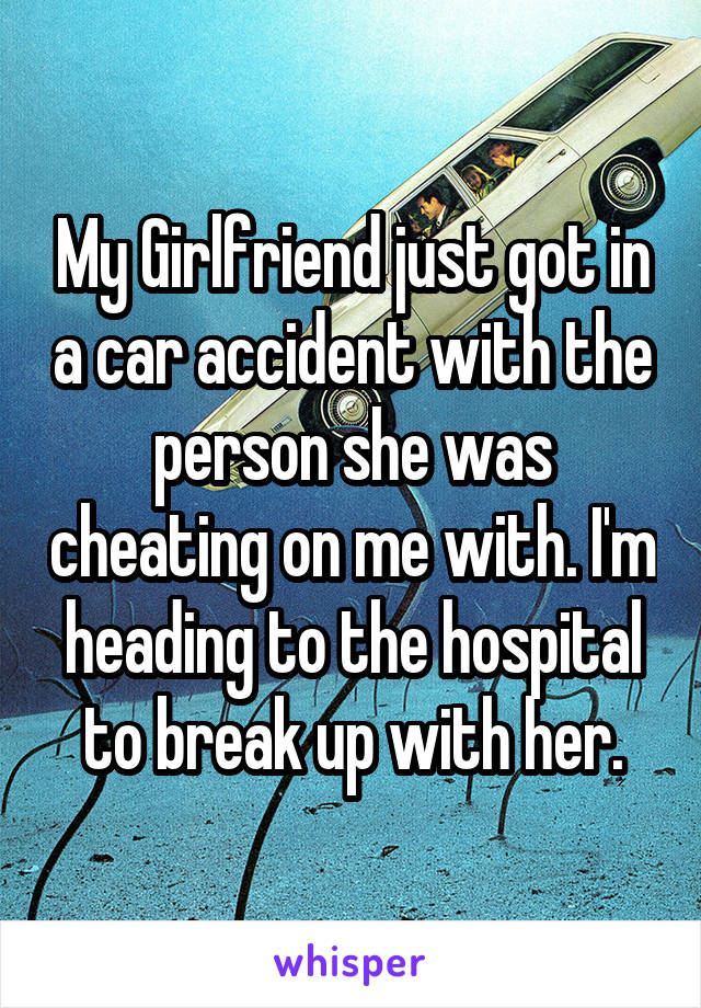 My Girlfriend just got in a car accident with the person she was cheating on me with. I'm heading to the hospital to break up with her.