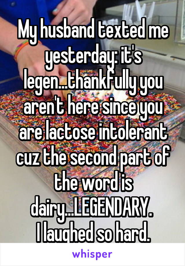 My husband texted me yesterday: it's legen...thankfully you aren't here since you are lactose intolerant cuz the second part of the word is dairy...LEGENDARY. 
I laughed so hard.