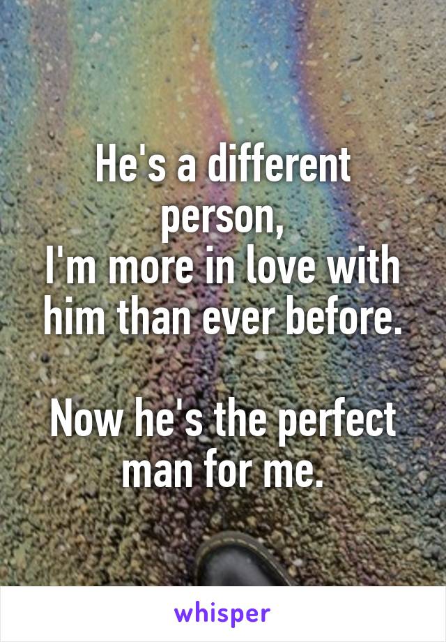 He's a different person,
I'm more in love with him than ever before.

Now he's the perfect man for me.