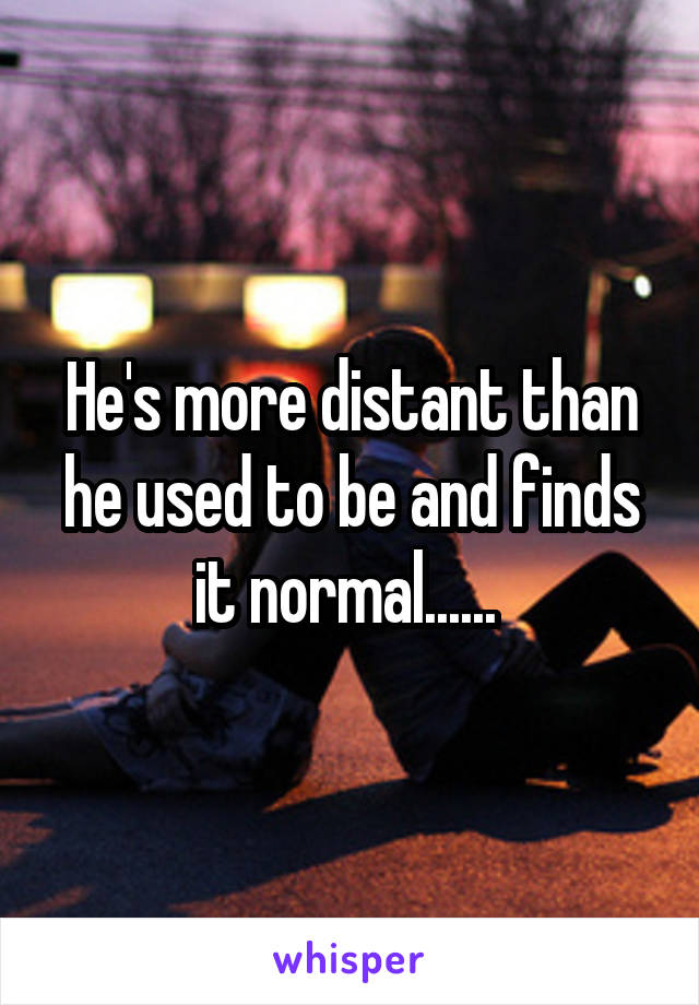 He's more distant than he used to be and finds it normal...... 