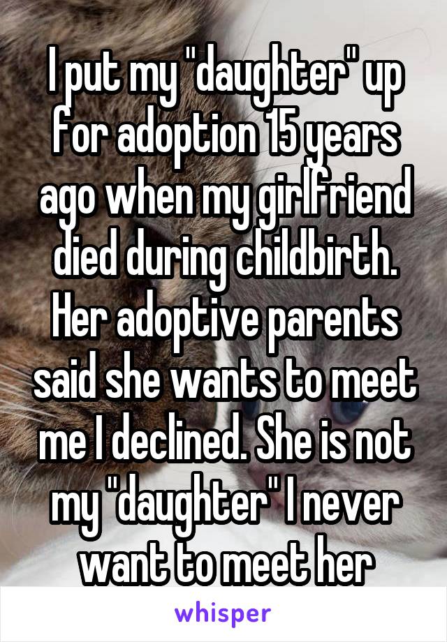 I put my "daughter" up for adoption 15 years ago when my girlfriend died during childbirth. Her adoptive parents said she wants to meet me I declined. She is not my "daughter" I never want to meet her